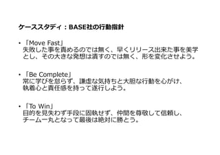 ケーススタディ：BASE社の⾏動指針
• 「Move Fast」
失敗した事を責めるのでは無く、早くリリース出来た事を美学
とし、その⼤きな発想は潰すのでは無く、形を変化させよう。
• 「Be Complete」
常に学びを怠らず、謙虚な気持ちと⼤胆な⾏動を⼼がけ、
執着⼼と責任感を持って遂⾏しよう。
• 「To Win」
⽬的を⾒失わず⼿段に固執せず、仲間を尊敬して信頼し、
チーム⼀丸となって最後は絶対に勝とう。
 