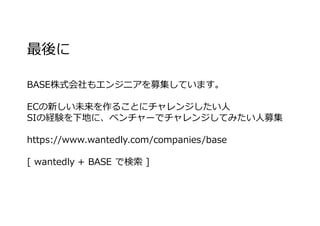 最後に
BASE株式会社もエンジニアを募集しています。
ECの新しい未来を作ることにチャレンジしたい⼈
SIの経験を下地に、ベンチャーでチャレンジしてみたい⼈募集
https://www.wantedly.com/companies/base
[ wantedly + BASE で検索 ]
 