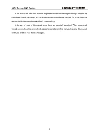 GSK Turning CNC System
2
In the manual we have tried as much as possible to describe all the proceedings; however we
cannot describe all the matters, so that it will make the manual more complex. So, some functions
not narrated in this manual are explained correspondingly.
In the part of notes of this manual, some items are especially explained. When you are not
viewed some notes which are not with special explanations in this manual, browsing this manual
continues, and then read those notes again.
 