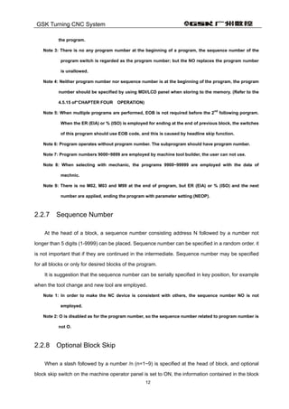 GSK Turning CNC System
12
the program.
Note 3: There is no any program number at the beginning of a program, the sequence number of the
program switch is regarded as the program number; but the NO replaces the program number
is unallowed.
Note 4: Neither program number nor sequence number is at the beginning of the program, the program
number should be specified by using MDI/LCD panel when storing to the memory. (Refer to the
4.5.15 of“CHAPTER FOUR OPERATION)
Note 5: When multiple programs are performed, EOB is not required before the 2
nd
following porgram.
When the ER (EIA) or % (ISO) is employed for ending at the end of previous block, the switches
of this program should use EOB code, and this is caused by headline skip function.
Note 6: Program operates without program number. The subprogram should have program number.
Note 7: Program numbers 9000~9899 are employed by machine tool builder, the user can not use.
Note 8: When selecting with mechanic, the programs 9900~99999 are employed with the data of
mechnic.
Note 9: There is no M02, M03 and M99 at the end of program, but ER (EIA) or % (ISO) and the next
number are applied, ending the program with parameter setting (NEOP).
2.2.7 Sequence Number
At the head of a block, a sequence number consisting address N followed by a number not
longer than 5 digits (1-9999) can be placed. Sequence number can be specified in a random order. it
is not important that if they are continued in the intermediate. Sequence number may be specified
for all blocks or only for desired blocks of the program.
It is suggestion that the sequence number can be serially specified in key position, for example
when the tool change and new tool are employed.
Note 1: In order to make the NC device is consistent with others, the sequence number NO is not
employed.
Note 2: O is disabled as for the program number, so the sequence number related to program number is
not O.
2.2.8 Optional Block Skip
When a slash followed by a number /n (n=1~9) is specified at the head of block, and optional
block skip switch on the machine operator panel is set to ON, the information contained in the block
 