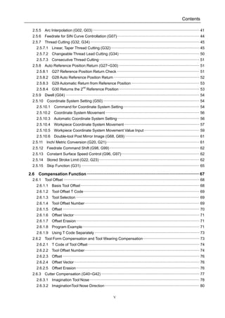 Contents
V
2.5.5 Arc Interpolation (G02, G03) ······································································································ 41
2.5.6 Feedrate for SIN Curve Controllation (G07)··············································································· 44
2.5.7 Thread Cutting (G32, G34) ········································································································ 45
2.5.7.1 Linear, Taper Thread Cutting (G32)····················································································· 45
2.5.7.2 Changeable Thread Lead Cutting (G34)············································································· 50
2.5.7.3 Consecutive Thread Cutting································································································ 51
2.5.8 Auto Reference Position Return (G27~G30) ············································································· 51
2.5.8.1 G27 Reference Position Return Check ··············································································· 51
2.5.8.2 G28 Auto Reference Position Return ·················································································· 52
2.5.8.3 G29 Automatic Return from Reference Position ································································· 53
2.5.8.4 G30 Returns the 2nd
Reference Position············································································· 53
2.5.9 Dwell (G04) ································································································································ 54
2.5.10 Coordinate System Setting (G50) ···························································································· 54
2.5.10.1 Command for Coordinate System Setting········································································· 54
2.5.10.2 Coordinate System Movement·························································································· 56
2.5.10.3 Automatic Coordinate System Setting··············································································· 56
2.5.10.4 Workpiece Coordinate System Movement········································································ 57
2.5.10.5 Workpiece Coordinate System Movement Value Input····················································· 59
2.5.10.6 Double-tool Post Mirror Image (G68, G69) ······································································· 61
2.5.11 Inch/ Metric Conversion (G20, G21)························································································· 61
2.5.12 Feedrate Command Shift (G98, G99)······················································································ 62
2.5.13 Constant Surface Speed Control (G96, G97)··········································································· 62
2.5.14 Stored Stroke Limit (G22, G23)································································································ 62
2.5.15 Skip Function (G31) ················································································································· 65
2.6 Compensation Function································································································· 67
2.6.1 Tool Offset ·································································································································· 68
2.6.1.1 Basis Tool Offset·················································································································· 68
2.6.1.2 Tool Offset T Code··············································································································· 69
2.6.1.3 Tool Selection ······················································································································ 69
2.6.1.4 Tool Offset Number·············································································································· 69
2.6.1.5 Offset ··································································································································· 70
2.6.1.6 Offset Vector························································································································ 71
2.6.1.7 Offset Erasion······················································································································ 71
2.6.1.8 Program Example················································································································ 71
2.6.1.9 Using T Code Separately ···································································································· 73
2.6.2 Tool Form Compensation and Tool Wearing Compensation······················································ 73
2.6.2.1 T Code of Tool Offset··········································································································· 74
2.6.2.2 Tool Offset Number·············································································································· 74
2.6.2.3 Offset ··································································································································· 76
2.6.2.4 Offset Vector························································································································ 76
2.6.2.5 Offset Erasion······················································································································ 76
2.6.3 Cutter Compensation (G40~G42) ······························································································ 77
2.6.3.1 Imagination Tool Nose········································································································· 78
2.6.3.2 ImaginationTool Nose Direction··························································································· 80
 