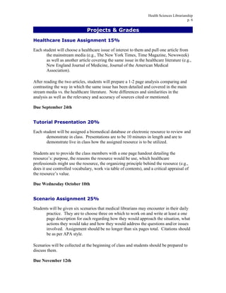 Health Sciences Librarianship
p. 6
Projects & Grades
Healthcare Issue Assignment 15%
Each student will choose a healthcare issue of interest to them and pull one article from
the mainstream media (e.g., The New York Times, Time Magazine, Newsweek)
as well as another article covering the same issue in the healthcare literature (e.g.,
New England Journal of Medicine, Journal of the American Medical
Association).
After reading the two articles, students will prepare a 1-2 page analysis comparing and
contrasting the way in which the same issue has been detailed and covered in the main
stream media vs. the healthcare literature. Note differences and similarities in the
analysis as well as the relevancy and accuracy of sources cited or mentioned.
Due September 24th
Tutorial Presentation 20%
Each student will be assigned a biomedical database or electronic resource to review and
demonstrate in class. Presentations are to be 10 minutes in length and are to
demonstrate live in class how the assigned resource is to be utilized.
Students are to provide the class members with a one page handout detailing the
resource’s: purpose, the reasons the resource would be use, which healthcare
professionals might use the resource, the organizing principle behind the resource (e.g.,
does it use controlled vocabulary, work via table of contents), and a critical appraisal of
the resource’s value.
Due Wednesday October 10th
Scenario Assignment 25%
Students will be given six scenarios that medical librarians may encounter in their daily
practice. They are to choose three on which to work on and write at least a one
page description for each regarding how they would approach the situation, what
actions they would take and how they would address the questions and/or issues
involved. Assignment should be no longer than six pages total. Citations should
be as per APA style.
Scenarios will be collected at the beginning of class and students should be prepared to
discuss them.
Due November 12th
 