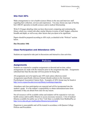 Health Sciences Librarianship
p. 7
Site Visit 30%
Make arrangements to visit a health sciences library in the area and interview staff
regarding their collection, services and experiences. You may choose any type of facility
but it MUST specialize in health sciences and/or medical librarianship.
Write 8-10 pages detailing what you have discovered, comparing and contrasting the
library which you visited with other similar libraries in terms of staff, budget, collection
breadth and depth, as well as any other factors that you deem to be significant.
Papers should be prepared according to APA style, as detailed in the “Policies” section
below.
Due December 10th
Class Participation and Attendance 10%
Students are expected to take part in discussions and interactive class activities.
Policies
Assignments
Students are expected to complete assignments as directed and on time, unless
arrangements are made with the instructor prior to the assignment due date. Assignments
submitted later than the due date will lose points for being late.
All assignments are to be typed as per APA style unless otherwise noted.
Assignments (specifically reference format) should conform to the American
Psychological Association Citation Style. Examples of APA format may be found at
http://www.cwpost.liu.edu/cwis/cwp/library/workshop/citapa.htm
Attendance and class participation are expected and will be incorporated into the
student’s grade. It is the student’s responsibility to obtain information/notes from
classmates if they are absent from class for any reason.
Not all resources will be available online and students will be expected to visit area
health science and/or public libraries to access necessary resources. A list of medical
libraries available for public use in New York State is available from MedlinePlus at:
http://www.nlm.nih.gov/medlineplus/libraries/newyork.html
Plagiarism is unacceptable and will be treated in accordance with Queens College
Policies and Procedures.
 