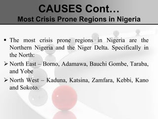 CAUSES Cont…
Most Crisis Prone Regions in Nigeria
 The most crisis prone regions in Nigeria are the
Northern Nigeria and the Niger Delta. Specifically in
the North:
 North East – Borno, Adamawa, Bauchi Gombe, Taraba,
and Yobe
 North West – Kaduna, Katsina, Zamfara, Kebbi, Kano
and Sokoto.
 