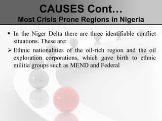 CAUSES Cont…
Most Crisis Prone Regions in Nigeria
 In the Niger Delta there are three identifiable conflict
situations. These are:
 Ethnic nationalities of the oil-rich region and the oil
exploration corporations, which gave birth to ethnic
militia groups such as MEND and Federal
 