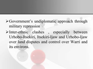 Government’s undiplomatic approach through
military repression
Inter-ethnic clashes , especially between
Urhobo-Itsekiri, Itsekiri-Ijaw and Urhobo-Ijaw
over land disputes and control over Warri and
its environs.
 