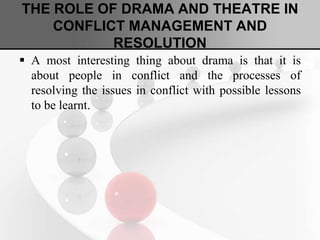 THE ROLE OF DRAMA AND THEATRE IN
CONFLICT MANAGEMENT AND
RESOLUTION
 A most interesting thing about drama is that it is
about people in conflict and the processes of
resolving the issues in conflict with possible lessons
to be learnt.
 