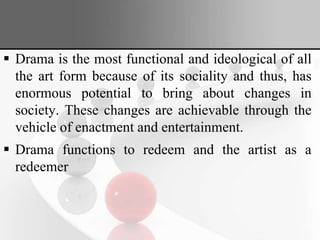  Drama is the most functional and ideological of all
the art form because of its sociality and thus, has
enormous potential to bring about changes in
society. These changes are achievable through the
vehicle of enactment and entertainment.
 Drama functions to redeem and the artist as a
redeemer
 