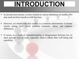 INTRODUCTION
 In our previous lessons, we have looked at various definitions of conflict. We
may need not bore ourselves with that here.
 However, we should note that conflict is a common phenomenon in human
society arising from social, political, economic, ethnic, and religious
differences.
 It occurs as a result of misunderstanding or disagreement between two or
more persons over an issue, especially when it affects their well being and
sensibility.
 