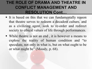 THE ROLE OF DRAMA AND THEATRE IN
CONFLICT MANAGEMENT AND
RESOLUTION Cont…
 It is based on this that we can fundamentally reason
that theatre serves to redeem a decadent culture, and
as a civilizing agent, seek to re-order and redirect
society to ethical values of life through performances.
 While theatre is not an end , it is however a means to
explore the reality of human condition and “to
speculate, not only in what is, but on what ought to be
or what might be” (Moody, p. 68).
 