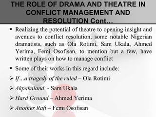 THE ROLE OF DRAMA AND THEATRE IN
CONFLICT MANAGEMENT AND
RESOLUTION Cont…
 Realizing the potential of theatre to opening insight and
avenues to conflict resolution, some notable Nigerian
dramatists, such as Ola Rotimi, Sam Ukala, Ahmed
Yerima, Femi Osofisan, to mention but a few, have
written plays on how to manage conflict
 Some of their works in this regard include:
 If…a tragedy of the ruled – Ola Rotimi
 Akpakaland - Sam Ukala
 Hard Ground – Ahmed Yerima
 Another Raft – Femi Osofisan
 