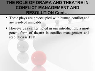 THE ROLE OF DRAMA AND THEATRE IN
CONFLICT MANAGEMENT AND
RESOLUTION Cont…
 These plays are preoccupied with human conflict and
are resolved amicably.
 However, as earlier noted in our introduction, a most
potent form of theatre in conflict management and
resolution is TFD.
 