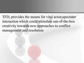 TFD, provides the means for vital actor-spectator
interaction which could stimulate out-of-the-box
creativity towards new approaches to conflict
management and resolution
 