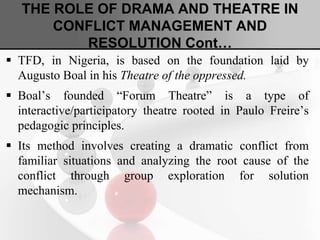 THE ROLE OF DRAMA AND THEATRE IN
CONFLICT MANAGEMENT AND
RESOLUTION Cont…
 TFD, in Nigeria, is based on the foundation laid by
Augusto Boal in his Theatre of the oppressed.
 Boal’s founded “Forum Theatre” is a type of
interactive/participatory theatre rooted in Paulo Freire’s
pedagogic principles.
 Its method involves creating a dramatic conflict from
familiar situations and analyzing the root cause of the
conflict through group exploration for solution
mechanism.
 