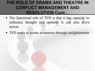 THE ROLE OF DRAMA AND THEATRE IN
CONFLICT MANAGEMENT AND
RESOLUTION Cont…
 The functional role of TFD is that it has capacity to
influence thought and opinion. It can also drive
action.
 TFD seeks to create awareness through enlightenment
 