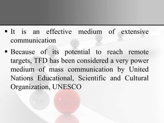  It is an effective medium of extensive
communication
 Because of its potential to reach remote
targets, TFD has been considered a very power
medium of mass communication by United
Nations Educational, Scientific and Cultural
Organization, UNESCO
 