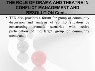 THE ROLE OF DRAMA AND THEATRE IN
CONFLICT MANAGEMENT AND
RESOLUTION Cont…
 TFD also provides a forum for group or community
discussion and analysis of conflict situation by
constructing dramatic scenarios with active
participation of the target group or community
members.
 