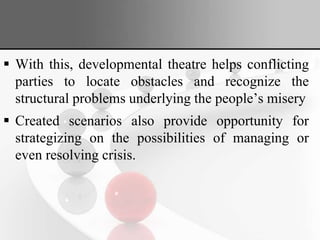  With this, developmental theatre helps conflicting
parties to locate obstacles and recognize the
structural problems underlying the people’s misery
 Created scenarios also provide opportunity for
strategizing on the possibilities of managing or
even resolving crisis.
 