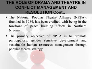 THE ROLE OF DRAMA AND THEATRE IN
CONFLICT MANAGEMENT AND
RESOLUTION Cont…
 The National Popular Theatre Alliance (NPTA),
founded in 1984, has been credited with being in the
forefront of peace building efforts in Northern
Nigeria.
 The primary objective of NPTA is to promote
participatory, gender sensitive development and
sustainable human resources management through
popular theatre strategy
 