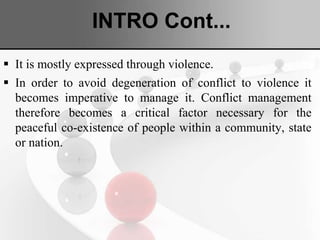 INTRO Cont...
 It is mostly expressed through violence.
 In order to avoid degeneration of conflict to violence it
becomes imperative to manage it. Conflict management
therefore becomes a critical factor necessary for the
peaceful co-existence of people within a community, state
or nation.
 