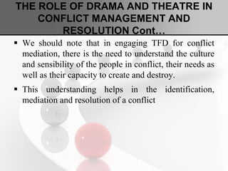 THE ROLE OF DRAMA AND THEATRE IN
CONFLICT MANAGEMENT AND
RESOLUTION Cont…
 We should note that in engaging TFD for conflict
mediation, there is the need to understand the culture
and sensibility of the people in conflict, their needs as
well as their capacity to create and destroy.
 This understanding helps in the identification,
mediation and resolution of a conflict
 