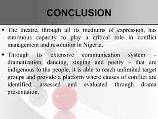 CONCLUSION
 The theatre, through all its mediums of expression, has
enormous capacity to play a critical role in conflict
management and resolution in Nigeria.
 Through its extensive communication system –
dramatization, dancing, singing and poetry – that are
indigenous to the people, it is able to reach unlimited target
groups and provide a platform where causes of conflict are
identified, assessed and evaluated through drama
presentation.
 