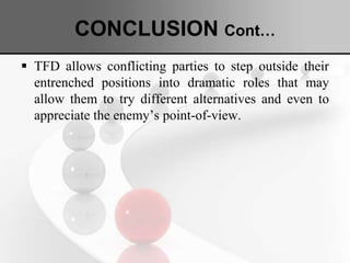 CONCLUSION Cont…
 TFD allows conflicting parties to step outside their
entrenched positions into dramatic roles that may
allow them to try different alternatives and even to
appreciate the enemy’s point-of-view.
 