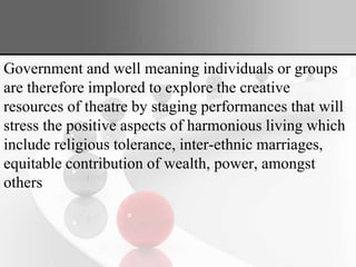 Government and well meaning individuals or groups
are therefore implored to explore the creative
resources of theatre by staging performances that will
stress the positive aspects of harmonious living which
include religious tolerance, inter-ethnic marriages,
equitable contribution of wealth, power, amongst
others
 