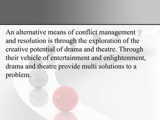 An alternative means of conflict management
and resolution is through the exploration of the
creative potential of drama and theatre. Through
their vehicle of entertainment and enlightenment,
drama and theatre provide multi solutions to a
problem.
 