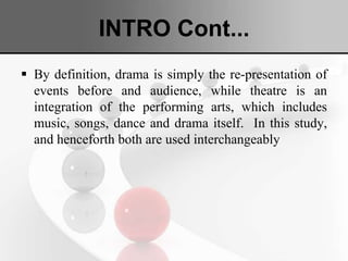 INTRO Cont...
 By definition, drama is simply the re-presentation of
events before and audience, while theatre is an
integration of the performing arts, which includes
music, songs, dance and drama itself. In this study,
and henceforth both are used interchangeably
 