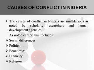 CAUSES OF CONFLICT IN NIGERIA
 The causes of conflict in Nigeria are multifarious as
noted by scholars, researchers and human
development agencies.
As noted earlier, this includes:
 Social differences
 Politics
 Economics
 Ethnicity
 Religion
 