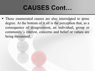 CAUSES Cont…
 These enumerated causes are also interrelated to some
degree. At the bottom of it all is the perception that, as a
consequence of disagreement, an individual, group or
community’s interest, concerns and belief or values are
being threatened.
 