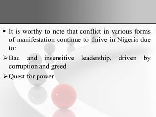  It is worthy to note that conflict in various forms
of manifestation continue to thrive in Nigeria due
to:
Bad and insensitive leadership, driven by
corruption and greed
Quest for power
 