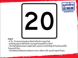 FACT  8  ใน  10  ของคนไทยค้นหาสินค้าหรือบริการออนไลน์ ธุรกิจของคุณจะเปิดให้บริการแก่ลูกค้าตลอดทั้งวัน  24X7 เว็บไซต์ไม่มีขอบเขตทางภูมิศาสตร์ คุณสามารถเข้าถึงลูกค้าใหม่ในทุกที่ทั้งไทยและทั่วโลก เว็บไซต์ช่วยให้คุณประหยัดงบการขาย เพิ่มรายได้ และสร้างลูกค้าใหม่ๆ 