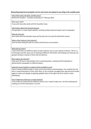 Networking Experience (complete one for each event and upload to your blog in the suitable post)
Title of the event, the date, and the venue
Behind the headline – Guardian workshop 27th
February 2023
Who was it with?
It was with Jane who works with the Guardian news.
Information about the person/company
The guardian is a news report website, and they produce physical copies such as newspaper.
What do they do?
Jane works with the Guardian news and her job role is to work for behind the scenes.
What is their history in the industry?
Jane has been doing this job for a while and she focus on journalism.
What did you learn?
I learnt that there are different types of news evidence such as your opinion and facts. There is a
lot that goes into the news such as looking at different information and making sure what you are
going to produce is based on facts and not opinions.
More about the industry?
They work 24 hours a day whether that is producing news, creating and forming ideas or
delivering the newspapers to different places.
potential career facilities or opportunities available to you?
There is loads of different jobs in news such as journalism or forming ideas. You could be the one
who is researching topics to fact check them, or you could be managing their app and social media
pages to make sure people are getting updated news at the right time of an event or story
developing.
Has it helped you with your current projects?
It has made me realise that for different clients I use I need to make sure I am fact checking and
making sure all the information is correct.
 