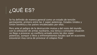 ¿QUÉ ES?
Se ha definido de manera general como un estado de tensión
permanente; primero entre las 2 súper potencias, Estados Unidos y
Unión Soviética y los países encabezados por ellas.
Pero ante el peligro de la destrucción mutua y del resto del mundo
con la utilización de armas nucleares, esa tensa y constante situación
no llego a provocar un conflicto armado entre las dos súper
potencias, aunque si llevo a enfrentamientos locales que en ocasiones
estuvieron muy cerca de provocar el colapso final
 