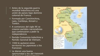  Antes de la segunda guerra
mundial Indochina era una
unión de países bajo dominio
colonial de Francia.
 Formada por Conchinchina,
Laos, Camboya, Annam y
Tonkín.
 A comienzos del siglo XX se
crearon partidos nacionalistas
que comenzaron a pedir la
independencia
 Partido Comunista Indochino y
Partido nacional de Vietnam.
 1940 le quitaron estos
territorios los japoneses a los
franceses
 Le dieron una buena
oportunidad a los del Vietminh
 