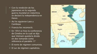  Con la rendición de los
japoneses en la segunda
guerra mundial en indochina
se declaró la independencia en
Hanoi.
 Así le siguieron Laos y
Camboya
 Francia los reconoció.
 En 1954 se hizo la conferencia
de Ginebra en la cual se dijo
que Vietnam quedaría divida
en dos tomando como
referencia el paralelo 17
 El norte de régimen comunista.
 El sur de régimen capitalista.
 