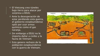  El Vietcong creo túneles
bajo tierra para atacar por
sorpresa a EEUU.
 Ante la desesperación de
estar perdiendo esta guerra,
el gobierno estadounidense
optó por usar armas
químicas como el gas
naranja.
 Sin embargo a EEUU no le
importa dañar a civiles y la
fauna de Vietnam.
 Esto genero rechazo de la
población estadounidense
con la guerra de Vietnam.
 