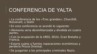 CONFERENCIA DE YALTA
 La conferencia de los «Tres grandes», Churchill,
Roosevelt, y Stalin
En esta conferencia se acordó lo siguiente:
Alemania seria desmilitarizada y dividida en cuatro
partes.
Con la ocupación de la URSS, EEUU, Gran Bretaña y
Francia.
Estaría sujeta a fuertes reparaciones económicas y
perdería Prusia Oriental.
Se juzgarían a los principales criminales Nazis.
 