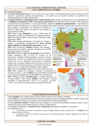 La 2ª Guerra Mundial 1
10. LA SEGUNDA GUERRA MUNDIAL (1939-1945)
1. EL CAMINO HACIA LA GUERRA
Las causas de la guerra:
a) La crisis económica del 29 puso fin al “espíritu de Locarno” (paz y conciliación), provocó fuertes tensiones en las
relaciones comerciales (políticas proteccionistas) y el ascenso de los fascismo mientras los gobiernos se
despreocupaban por la política internacional.
b) La política agresiva y expansionista de los estados fascistas (Italia, Japón y Alemania) que se vio acrecentada por
la debilidad y pasividad de la SDN y de los países democráticos (Gran Bretaña, Francia y EEUU). EEUU practica
el aislacionismo y Gran Bretaña –a la que sigue Francia- adopta una política de apaciguamiento, representada el
político Joseph Chamberlain, con concesiones a las potencias fascistas para evitar la guerra pero que sólo sirvieron
para aumentar su agresividad. Las democracias rechazan las
ofertas de Stalin para firmar una alianza lo que conduce al
pacto germano-soviético.
- 1931. Japón invade Manchuria y crea el estado títere de
Manchukuo. La SDN lo condena pero no le impone sanciones.
- 1933. Hitler llega al poder e inicia el rearme. Alemania y Japón
abandonan la SDN.
- 1935. Hitler repudia públicamente el Tratado de Versalles y
empieza a incumplirlo: incorporación del Sarre, servicio
militar obligatorio, militarización de Renania en 1936.
- 1936. Italia se anexiona Abisinia (Etiopía). Gran Bretaña y
Francia apoyan las débiles sanciones económicas de la SDN.
Mussolini se acerca a Alemania.
- 1936-1939. Durante la guerra civil española, Gran Bretaña y
Francia promueven ante la SDN un acuerdo de no
intervención. Alemania e Italia incumplen el acuerdo y apoyan
militarmente a Franco. La república solo contó con la ayuda
militar rusa y de las Brigadas Internacionales (voluntarios
antifascistas). La guerra española sirvió de ensayo y reforzó la
unidad entre las potencias fascistas que firmaron el Eje Roma-
Berlín y el Pacto Antikomintern (Alemania, Italia y Japón).
- 1937. Japón invade China. Empieza la 2ª guerra mundial en Asia.
- 1938. Hitler empieza las conquistas: invasión e incorporación de
Austria (Anschluss) y de los Sudetes checos (Conferencia de Munich)
con el apoyo de la población y la conformidad de otras potencias.
- 1939. Alemania invade Checoslovaquia y reclama Danzing y el
“corredor polaco”; Italia invade Albania. Gran Bretaña y Francia
abandonan el apaciguamiento. “Pacto de no agresión germano-
soviético” que incluye un acuerdo secreto de reparto de Polonia.
CARACTERÍSTICAS GENERALES
- Guerra mundial. Los escenarios fueron: Europa, Norte de África, Asia, Pacífico y Atlántico.
- Guerra total por la movilización de todos los recursos y porque las nuevas tecnologías bélicas no fueron usadas sólo
contra los ejércitos enemigos sino también contra la población civil para desmoralizarla.
- Uso de armamento moderno. Protagonismo de los tanques y la aviación; ametralladoras antiaéreas, radar y sonar.
Aparición de nuevas armas durante la guerra: misiles y bomba atómica.
- Las ideologías enfrentadas son fascismo frente a antifascismo (demócratas, socialistas y comunistas).
- Los contendientes son:
o Al comienzo de la guerra se enfrentan los países del Eje (Alemania, Italia y Japón) frente a los aliados (Gran
Bretaña, Francia y Polonia).
o A lo largo de la guerra se incorporan nuevos países a cada bando: Rumania, Hungría y Bulgaria al Eje. EEUU y
URSS a los aliados.
FASES DE LA GUERRA
 