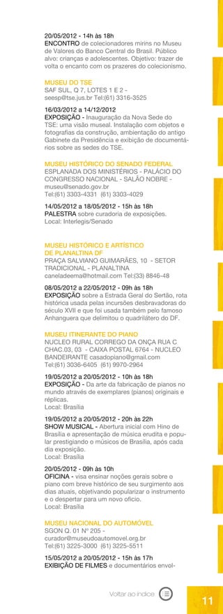 20/05/2012 - 14h às 18h
ENCONTRO de colecionadores mirins no Museu
de Valores do Banco Central do Brasil. Público
alvo: crianças e adolescentes. Objetivo: trazer de
volta o encanto com os prazeres do colecionismo.

MUSEU DO TSE
SAF SUL, Q 7, LOTES 1 E 2 -
seesp@tse.jus.br Tel:(61) 3316-3525
16/03/2012 a 14/12/2012
EXPOSIÇÃO - Inauguração da Nova Sede do
TSE: uma visão museal. Instalação com objetos e
fotografias da construção, ambientação do antigo
Gabinete da Presidência e exibição de documentá-
rios sobre as sedes do TSE.

MUSEU HISTÓRICO DO SENADO FEDERAL
ESPLANADA DOS MINISTÉRIOS - PALÁCIO DO
CONGRESSO NACIONAL - SALÃO NOBRE -
museu@senado.gov.br
Tel:(61) 3303-4331 (61) 3303-4029
14/05/2012 a 18/05/2012 - 15h às 18h
PALESTRA sobre curadoria de exposições.
Local: Interlegis/Senado


MUSEU HISTÓRICO E ARTÍSTICO
DE PLANALTINA DF
PRAÇA SALVIANO GUIMARÃES, 10 - SETOR
TRADICIONAL - PLANALTINA
caneladeema@hotmail.com Tel:(33) 8846-48
08/05/2012 a 22/05/2012 - 09h às 18h
EXPOSIÇÃO sobre a Estrada Geral do Sertão, rota
histórica usada pelas incursões desbravadoras do
século XVII e que foi usada também pelo famoso
Anhanguera que delimitou o quadrilátero do DF.

MUSEU ITINERANTE DO PIANO
NUCLEO RURAL CORREGO DA ONÇA RUA C
CHAC.03, 03 - CAIXA POSTAL 6764 - NUCLEO
BANDEIRANTE casadopiano@gmail.com
Tel:(61) 3036-6405 (61) 9970-2964
19/05/2012 a 20/05/2012 - 10h às 18h
EXPOSIÇÃO - Da arte da fabricação de pianos no
mundo através de exemplares (pianos) originais e
réplicas.
Local: Brasília
19/05/2012 a 20/05/2012 - 20h às 22h
SHOW MUSICAL - Abertura inicial com Hino de
Brasília e apresentação de música erudita e popu-
lar prestigiando o músicos de Brasília, após cada
dia exposição.
Local: Brasília
20/05/2012 - 09h às 10h
OFICINA - visa ensinar noções gerais sobre o
piano com breve histórico de seu surgimento aos
dias atuais, objetivando popularizar o instrumento
e o despertar para um novo oficio.
Local: Brasília

MUSEU NACIONAL DO AUTOMÓVEL
SGON Q. 01 Nº 205 -
curador@museudoautomovel.org.br
Tel:(61) 3225-3000 (61) 3225-5511
15/05/2012 a 20/05/2012 - 15h às 17h
EXIBIÇÃO DE FILMES e documentários envol-



                       Voltar ao índice
                                                     11
 