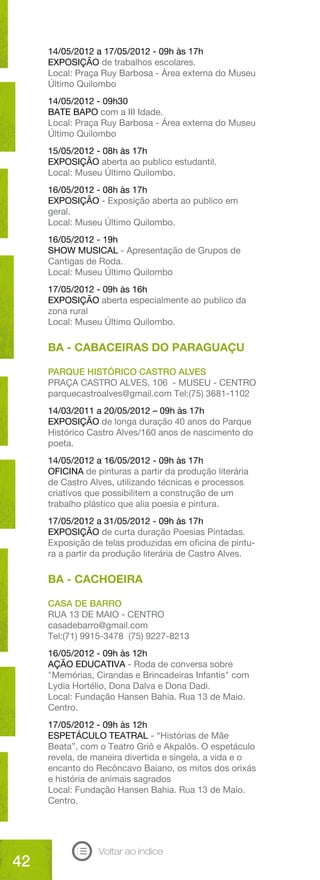 14/05/2012 a 17/05/2012 - 09h às 17h
     EXPOSIÇÃO de trabalhos escolares.
     Local: Praça Ruy Barbosa - Área externa do Museu
     Último Quilombo
     14/05/2012 - 09h30
     BATE BAPO com a III Idade.
     Local: Praça Ruy Barbosa - Área externa do Museu
     Último Quilombo
     15/05/2012 - 08h às 17h
     EXPOSIÇÃO aberta ao publico estudantil.
     Local: Museu Último Quilombo.
     16/05/2012 - 08h às 17h
     EXPOSIÇÃO - Exposição aberta ao publico em
     geral.
     Local: Museu Último Quilombo.
     16/05/2012 - 19h
     SHOW MUSICAL - Apresentação de Grupos de
     Cantigas de Roda.
     Local: Museu Último Quilombo
     17/05/2012 - 09h às 16h
     EXPOSIÇÃO aberta especialmente ao publico da
     zona rural
     Local: Museu Último Quilombo.

     BA - CABACEIRAS DO PARAGUAÇU

     PARQUE HISTÓRICO CASTRO ALVES
     PRAÇA CASTRO ALVES, 106 - MUSEU - CENTRO
     parquecastroalves@gmail.com Tel:(75) 3681-1102
     14/03/2011 a 20/05/2012 – 09h às 17h
     EXPOSIÇÃO de longa duração 40 anos do Parque
     Histórico Castro Alves/160 anos de nascimento do
     poeta.
     14/05/2012 a 16/05/2012 - 09h às 17h
     OFICINA de pinturas a partir da produção literária
     de Castro Alves, utilizando técnicas e processos
     criativos que possibilitem a construção de um
     trabalho plástico que alia poesia e pintura.
     17/05/2012 a 31/05/2012 - 09h às 17h
     EXPOSIÇÃO de curta duração Poesias Pintadas.
     Exposição de telas produzidas em oficina de pintu-
     ra a partir da produção literária de Castro Alves.

     BA - CACHOEIRA

     CASA DE BARRO
     RUA 13 DE MAIO - CENTRO
     casadebarro@gmail.com
     Tel:(71) 9915-3478 (75) 9227-8213
     16/05/2012 - 09h às 12h
     AÇÃO EDUCATIVA - Roda de conversa sobre
     "Memórias, Cirandas e Brincadeiras Infantis" com
     Lydia Hortélio, Dona Dalva e Dona Dadi.
     Local: Fundação Hansen Bahia. Rua 13 de Maio.
     Centro.
     17/05/2012 - 09h às 12h
     ESPETÁCULO TEATRAL - “Histórias de Mãe
     Beata”, com o Teatro Griô e Akpalôs. O espetáculo
     revela, de maneira divertida e singela, a vida e o
     encanto do Recôncavo Baiano, os mitos dos orixás
     e história de animais sagrados
     Local: Fundação Hansen Bahia. Rua 13 de Maio.
     Centro.




                 Voltar ao índice
42
 