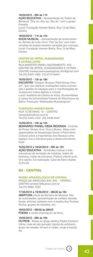 18/05/2012 - 09h às 11h
AÇÃO EDUCATIVA - Apresentação do Teatro de
Bonecos "Sou eu, Sou eu, Sou eu" com o grupo
Ereoatá.
Local: Fundação Hansen Bahia. Rua 13 de Maio.
Centro.
18/05/2012 - 11h às 12h
SHOW MUSICAL - Apresentação de encerramen-
to: Samba de roda mirim "Flor do Dia" com inter-
venções de poesia também recitadas por crianças.
Local: Fundação Hansen Bahia. Rua 13 de Maio.
Centro.

CENTRO DE ARTES, HUMANIDADES
E LETRAS | UFRB
RUA MAESTRO IRINEU SACRAMENTO, S/N -
CENTRO DE ARTES, HUMANIDADES E LETRAS -
CENTRO mediacoesmuseologicas.ufrb@gmail.com
Tel:(75) 3425-1062 (75) 9172-6444
16/05/2012 - 13h às 18h
ENCONTRO "Integrar Museus: Patrimônios Virtu-
ais", que visa oferecer orientações sobre a produ-
ção e gestão de espaços para a manifestações de
museus em meios digitais e virtuais.
Local: Auditório do Centro de Artes, Humanidades
e Letras da Universidade Federal do Recôncavo da
Bahia. Produção "Mediações Museológicas".

FUNDAÇÃO HANSEN BAHIA
RUA 13 DE MAIO, 13 - CENTRO
hansenbahia@uol.com.br
Tel:(75) 3425-1453 (75) 3438-3442
15/05/2012 - 10h às 12h
SEMINÁRIO/ PAINEL/ MESA REDONDA - Ciranda
de Prosa: Museu Vivo, Viva o Museu. Mesa com
especialistas da Museologia Social e Patrimônio
Cultural sobre a importância dos Museus como
espaço vivo e interativo para o desenvolvimento
local.
16/05/2012 a 18/05/2012 - 09h às 12h
AÇÃO EDUCATIVA - Atividades lúdicas e arte-
educativas de contação de histórias, teatro de
bonecos, rodas de conversa. Público infanto-juve-
nil e adulto. Co-realização: Casa de Barro Ações
Culturais

BA - CENTRAL

MUSEU ARQUEOLÓGICO DE CENTRAL
PRAÇA DO MERCADO S/N, S/N - TÉRREO -
CENTRO lenilton19@yahoo.com.br
Tel:(74) 9965-1034
17/05/2012 a 19/05/2012 - 08h30 às 16h
ABERTURA oficial da Semana de Museus: fala
de autoridades; apresentação de cordéis; bandas
locais; oficinas; palestra com a mestra Ana Ferreira
Rocha; grupos de reisados, etc.
18/05/2012 - 08h30 às 09h20
POESIA e cordel chameguim do forró.
19/05/2012 - 08h às 16h
OUTROS - Missa na igreja católica Padre Cordeiro
Uânia; roda de são gonçalo; banda de sofoneiro;
grupo de reisado; Amauri e violão; Jorge e banda;
etc.




                       Voltar ao índice
                                                       43
 