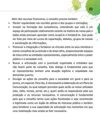 23

  Além dos recursos financeiros, o conselho precisa também:
•	 Manter regularidade nas reuniões gerais e dos grupos e comissões;
•	 Investir na formação dos conselheiros, entendendo que este é um
   espaço de participação relativamente recente na história do nosso país e
   todos ainda precisam aprender como ocupá-lo e fortalecê-lo. Isso pode
   ser feito por meio de cursos de capacitação, debates, grupos de estudo
   e socialização de informações;
•	 Promover a integração e fortalecer os vínculos entre os seus membros e
   outros conselhos de juventude e de áreas afins, proporcionando espaços
   de troca entre as entidades representantes, especialmente entre o poder
   público e a sociedade civil;
•	 Buscar a articulação com a juventude organizada e entidades que
   não fazem parte do conselho. Este diálogo é fundamental para que
   os representantes tenham uma atuação legítima e respaldada nas
   demandas juvenis;
•	 Divulgar as ações do conselho para a sociedade em geral e para os
   jovens, em especial. Para isto, é interessante a elaboração de um Plano de
   Comunicação, no qual estejam previstos quais serão os meios utilizados
   (site, rádio, revista, jornal, etc.), quem serão os responsáveis pela sua
   produção e os recursos necessários. A comunicação é fundamental
   para que o conselho tenha suas ações fiscalizadas e seja reconhecido
   e legitimado como um órgão de defesa do interesse público e também
   para fortalecer a sua capacidade de articulação nos momentos em que
   uma mobilização mais ampla se fizer necessária.
 