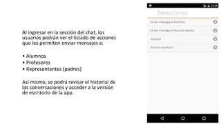 Al ingresar en la sección del chat, los
usuarios podrán ver el listado de acciones
que les permiten enviar mensajes a:
• Alumnos
• Profesores
• Representantes (padres)
Así mismo, se podrá revisar el historial de
las conversaciones y acceder a la versión
de escritorio de la app.
 