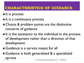 CHARACTERISTICS OF GUIDANCE
9/20/2013www.drjayeshpatidar.blogspot.com10
It is process
It is a continuous process
Choice & problem points are the distinctive
concerns of guidance
It is the assistance to the individual in the process
of development rather than a direction of that
development
Guidance is a service meant for all
Guidance is both generalized & a specialized
service
 