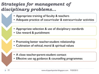 Strategies for management of
disciplinary problems…
9/20/2013www.drjayeshpatidar.blogspot.com77
• Appropriate training of faculty & teachers
• Adequate practice of cocurricular & extracurricular activities
• Appropriate selection & use of disciplinary standards
• Use reward & punishment
• Promoting better teacher-student relationship
• Cultivation of ethical, moral & spiritual values
• A close teacher-parent-student contact
• Effective use og guidance & counselling programmes
 