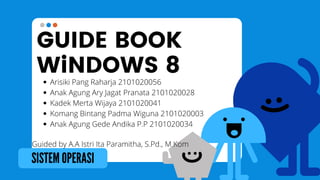 GUIDE BOOK
WiNDOWS 8
SISTEM OPERASI
Arisiki Pang Raharja 2101020056
Anak Agung Ary Jagat Pranata 2101020028
Kadek Merta Wijaya 2101020041
Komang Bintang Padma Wiguna 2101020003
Anak Agung Gede Andika P.P 2101020034
Guided by A.A Istri Ita Paramitha, S.Pd., M.Kom
 