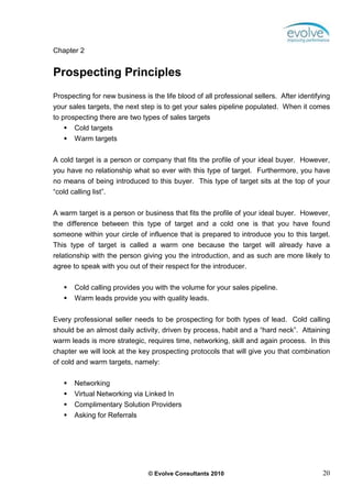 Chapter 2


Prospecting Principles
Prospecting for new business is the life blood of all professional sellers. After identifying
your sales targets, the next step is to get your sales pipeline populated. When it comes
to prospecting there are two types of sales targets
       Cold targets
       Warm targets

A cold target is a person or company that fits the profile of your ideal buyer. However,
you have no relationship what so ever with this type of target. Furthermore, you have
no means of being introduced to this buyer. This type of target sits at the top of your
“cold calling list”.


A warm target is a person or business that fits the profile of your ideal buyer. However,
the difference between this type of target and a cold one is that you have found
someone within your circle of influence that is prepared to introduce you to this target.
This type of target is called a warm one because the target will already have a
relationship with the person giving you the introduction, and as such are more likely to
agree to speak with you out of their respect for the introducer.


        Cold calling provides you with the volume for your sales pipeline.
        Warm leads provide you with quality leads.


Every professional seller needs to be prospecting for both types of lead. Cold calling
should be an almost daily activity, driven by process, habit and a “hard neck”. Attaining
warm leads is more strategic, requires time, networking, skill and again process. In this
chapter we will look at the key prospecting protocols that will give you that combination
of cold and warm targets, namely:

        Networking
        Virtual Networking via Linked In
        Complimentary Solution Providers
        Asking for Referrals




                                © Evolve Consultants 2010                                 20
 